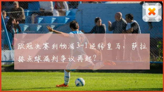 欧冠决赛利物浦3-1逆转皇马,萨拉赫点球漏判争议再起?