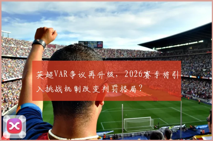 英超VAR争议再升级，2026赛季将引入挑战机制改变判罚格局？