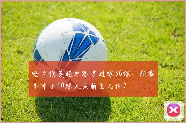 哈兰德英超单赛季进球36球，新赛季冲击40球大关前景几何？