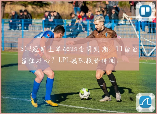 S13冠军上单Zeus合同到期,T1能否留住核心?LPL战队报价传闻。