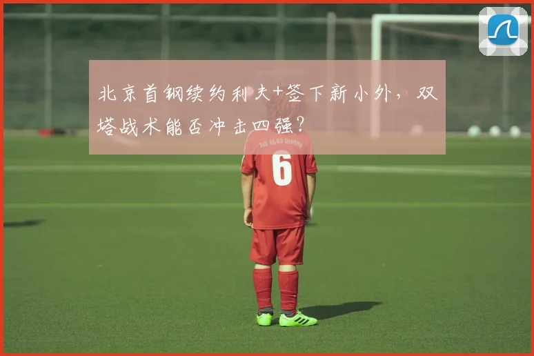 北京首钢续约利夫+签下新小外,双塔战术能否冲击四强?