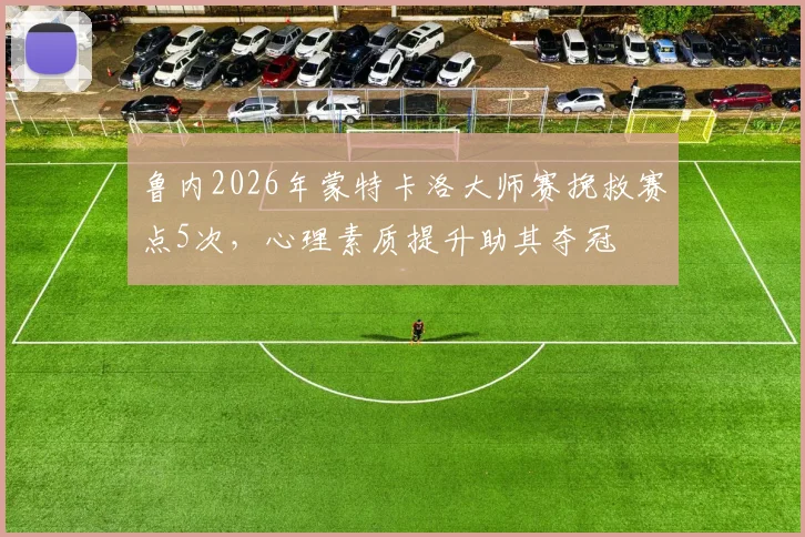 鲁内2026年蒙特卡洛大师赛挽救赛点5次,心理素质提升助其夺冠