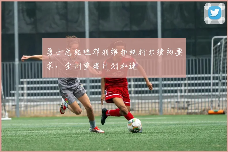 勇士总经理邓利维拒绝科尔续约要求，金州重建计划加速