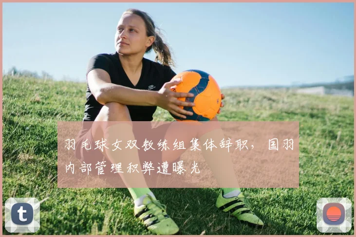 羽毛球女双教练组集体辞职,国羽内部管理积弊遭曝光