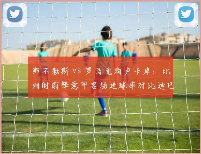那不勒斯 vs 罗马竞购卢卡库,比利时前锋意甲客场进球率对比迪巴拉